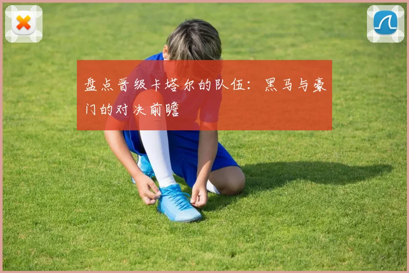 盘点晋级卡塔尔的队伍：黑马与豪门的对决前瞻