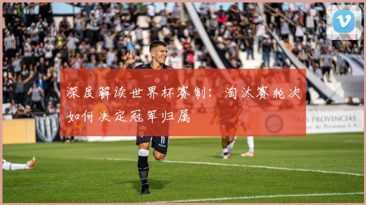 深度解读世界杯赛制：淘汰赛轮次如何决定冠军归属
