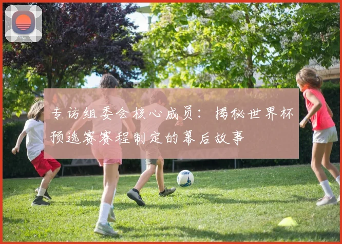 专访组委会核心成员：揭秘世界杯预选赛赛程制定的幕后故事