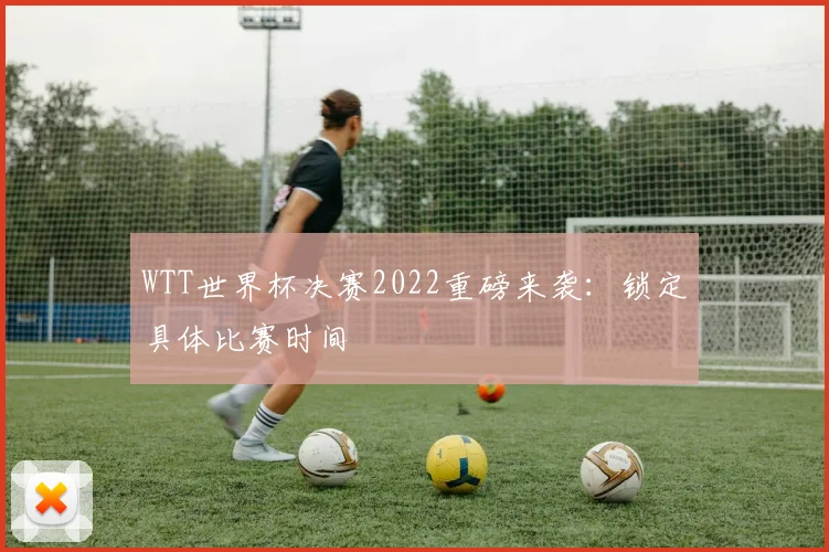 WTT世界杯决赛2022重磅来袭：锁定具体比赛时间