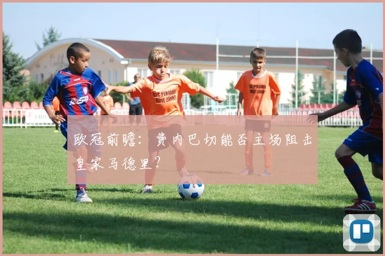 欧冠前瞻：费内巴切能否主场阻击皇家马德里？