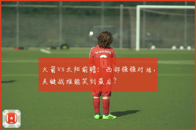 火箭vs太阳前瞻：西部强强对话，关键战谁能笑到最后？