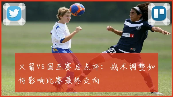 火箭vs国王赛后点评：战术调整如何影响比赛最终走向