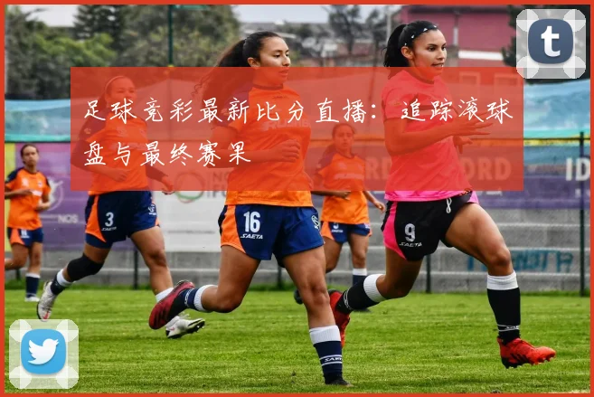 足球竞彩最新比分直播：追踪滚球盘与最终赛果