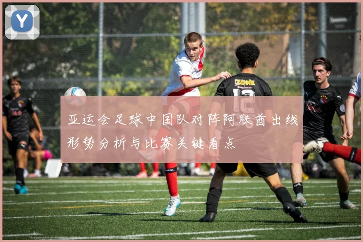 亚运会足球中国队对阵阿联酋出线形势分析与比赛关键看点