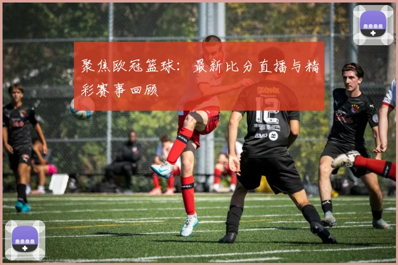 聚焦欧冠篮球：最新比分直播与精彩赛事回顾