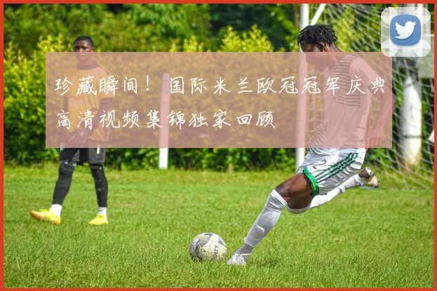 珍藏瞬间！国际米兰欧冠冠军庆典高清视频集锦独家回顾