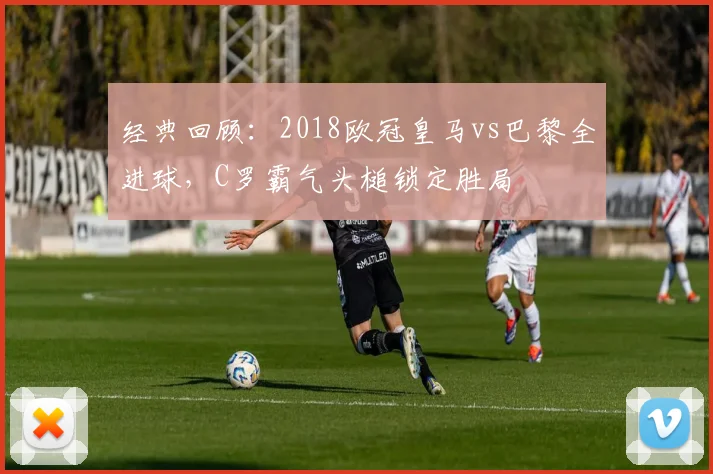经典回顾:2018欧冠皇马vs巴黎全进球,C罗霸气头槌锁定胜局