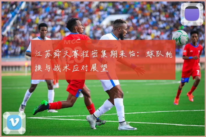 江苏舜天赛程密集期来临：球队轮换与战术应对展望