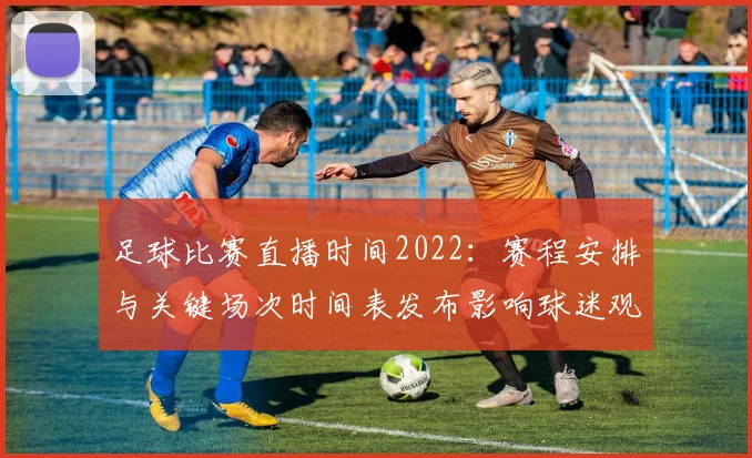 足球比赛直播时间2022：赛程安排与关键场次时间表发布影响球迷观赛