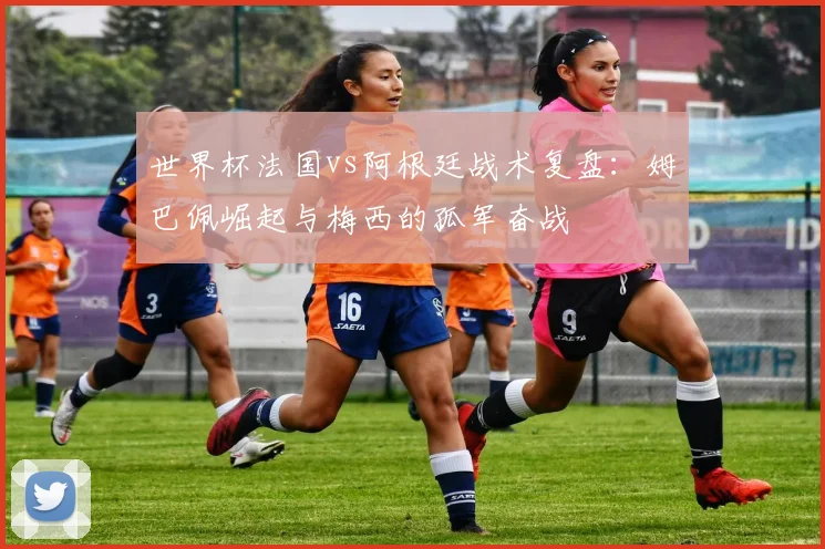 世界杯法国vs阿根廷战术复盘：姆巴佩崛起与梅西的孤军奋战