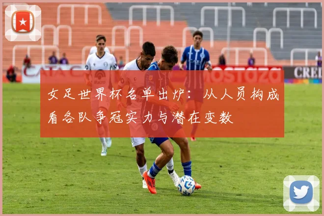 女足世界杯名单出炉：从人员构成看各队争冠实力与潜在变数