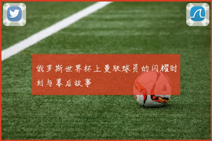 俄罗斯世界杯上曼联球员的闪耀时刻与幕后故事