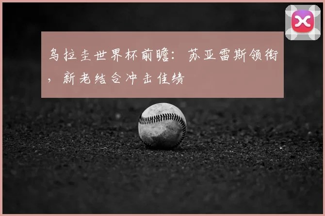 乌拉圭世界杯前瞻：苏亚雷斯领衔，新老结合冲击佳绩