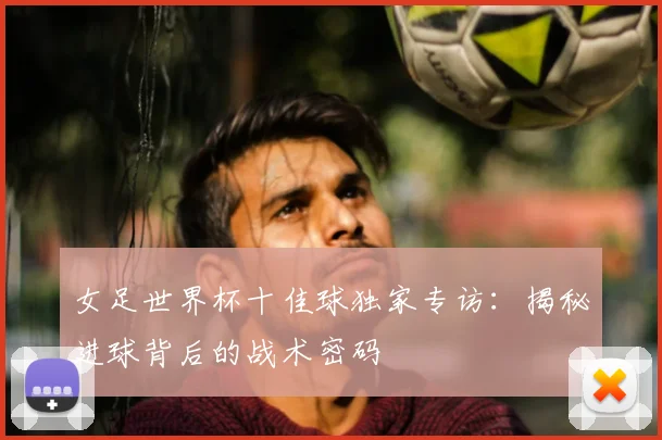 女足世界杯十佳球独家专访：揭秘进球背后的战术密码