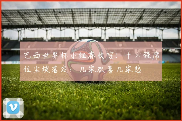 巴西世界杯小组赛收官：十六强席位尘埃落定，几家欢喜几家愁