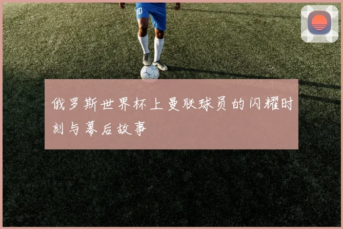 俄罗斯世界杯上曼联球员的闪耀时刻与幕后故事