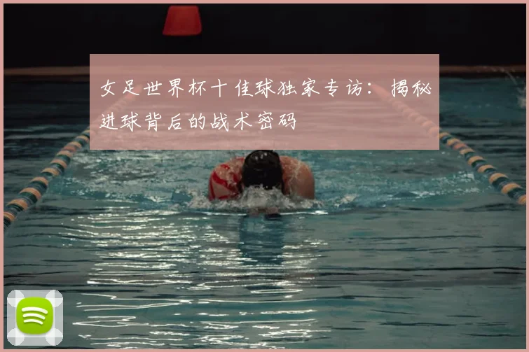 女足世界杯十佳球独家专访：揭秘进球背后的战术密码