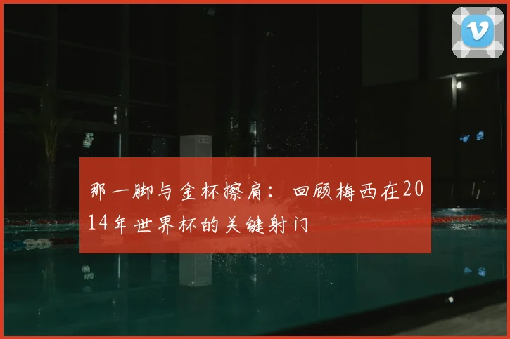 那一脚与金杯擦肩:回顾梅西在2014年世界杯的关键射门