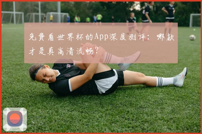 免费看世界杯的App深度测评：哪款才是真高清流畅？