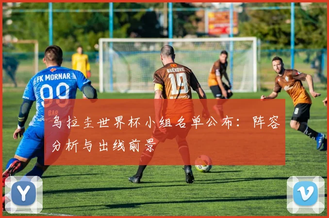 乌拉圭世界杯小组名单公布：阵容分析与出线前景