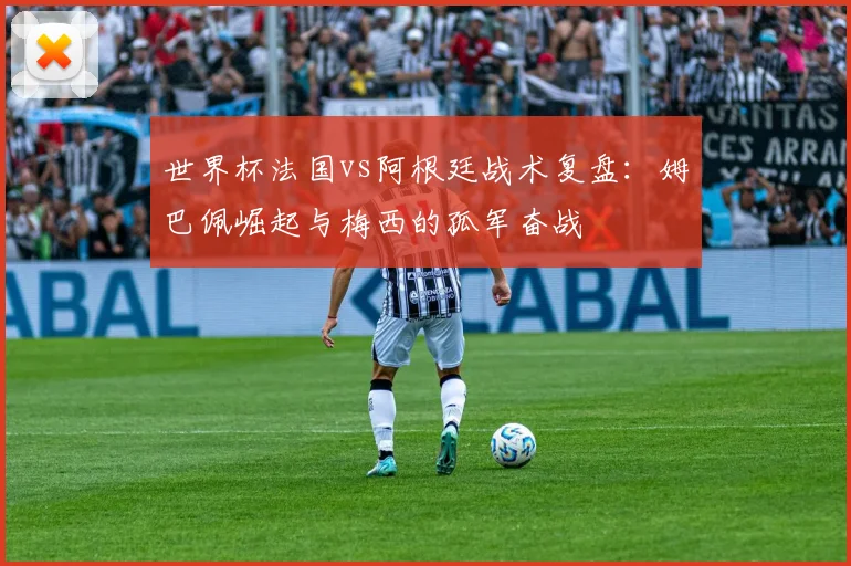世界杯法国vs阿根廷战术复盘：姆巴佩崛起与梅西的孤军奋战