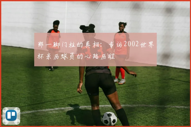 那一脚门柱的真相：专访2002世界杯亲历球员的心路历程